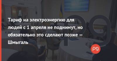 Денис Шмыгаль - Тариф на электроэнергию для людей с 1 апреля не поднимут, но обязательно это сделают позже — Шмыгаль - thepage.ua