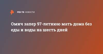 Омич запер 97-летнюю мать дома без еды и воды на шесть дней - ren.tv - Омск - Омская обл.