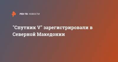 "Спутник V" зарегистрировали в Северной Македонии - ren.tv - Македония - Северная