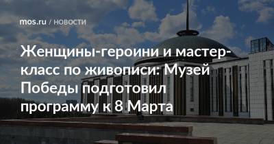 Женщины-героини и мастер-класс по живописи: Музей Победы подготовил программу к 8 Марта - mos.ru - Москва