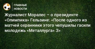 Владислав Гельзин - Журналист Моралес – о президенте «Олимпика» Гельзине: «После одного из матчей охранники этого чепушилы гасили молодежь «Металлурга» З» - bombardir.ru - Запорожье