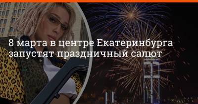 Анастасия Ивлеева - 8 марта в центре Екатеринбурга запустят праздничный салют - e1.ru - Москва - Екатеринбург