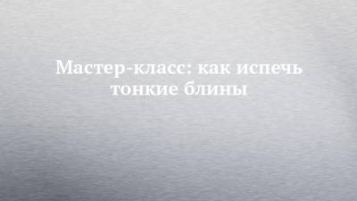 Мастер-класс: как испечь тонкие блины - chelny-izvest.ru