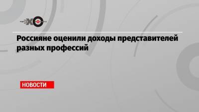 Россияне оценили доходы представителей разных профессий - echo.msk.ru
