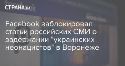 Facebook заблокировал статьи российских СМИ о задержании "украинских неонацистов" в Воронеже - strana.ua - Воронеж