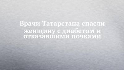 Врачи Татарстана спасли женщину с диабетом и отказавшими почками - chelny-izvest.ru - респ. Татарстан