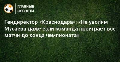 Мурад Мусаев - Гендиректор «Краснодара»: «Не уволим Мусаева даже если команда проиграет все матчи до конца чемпионата» - bombardir.ru - Краснодар