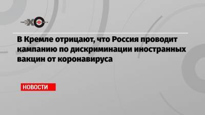 В Кремле отрицают, что Россия проводит кампанию по дискриминации иностранных вакцин от коронавируса - echo.msk.ru