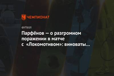 Дмитрий Парфенов - Парфёнов — о разгромном поражении в матче с «Локомотивом»: виноваты все, я в том числе - championat.com - Тула