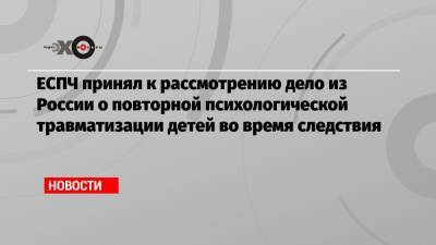 ЕСПЧ принял к рассмотрению дело из России о повторной психологической травматизации детей во время следствия - echo.msk.ru