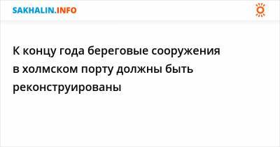 К концу года береговые сооружения в холмском порту должны быть реконструированы - sakhalin.info - Холмск