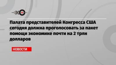 Палата представителей Конгресса США сегодня должна проголосовать за пакет помощи экономике почти на 2 трлн долларов - echo.msk.ru