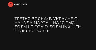 Максим Степанов - Третья волна: в Украине с начала марта – на 10 тыс. больше COVID-больных, чем неделей ранее - bykvu.com