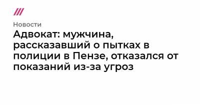 Адвокат: мужчина, рассказавший о пытках в полиции в Пензе, отказался от показаний из-за угроз - tvrain.ru - Пенза