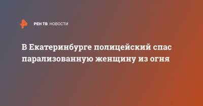 В Екатеринбурге полицейский спас парализованную женщину из огня - ren.tv - Екатеринбург