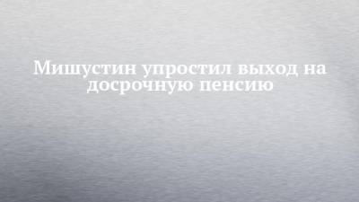 Михаил Мишустин - Мишустин упростил выход на досрочную пенсию - chelny-izvest.ru