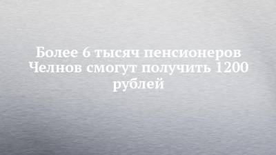 Более 6 тысяч пенсионеров Челнов смогут получить 1200 рублей - chelny-izvest.ru