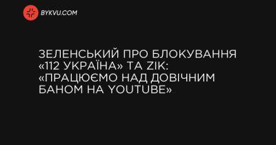 України Володимир Зеленський - Зеленський про блокування «112 Україна» та ZIK: «Працюємо над довічним баном на YouTube» - bykvu.com - Україна