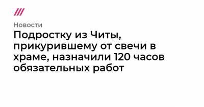 Подростку из Читы, прикурившему от свечи в храме, назначили 120 часов обязательных работ - tvrain.ru - Чита