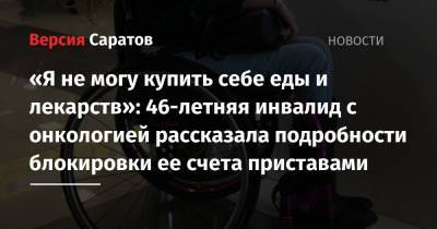 «Я не могу купить себе еды и лекарств»: 46-летняя инвалид с онкологией рассказала подробности блокировки ее счета приставами - nversia.ru - Саратовская обл.
