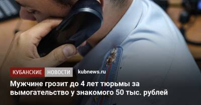 Мужчине грозит до 4 лет тюрьмы за вымогательство у знакомого 50 тыс. рублей - kubnews.ru - Сочи - Краснодарский край