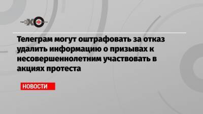 Телеграм могут оштрафовать за отказ удалить информацию о призывах к несовершеннолетним участвовать в акциях протеста - echo.msk.ru - Москва