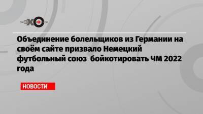 Объединение болельщиков из Германии на своём сайте призвало Немецкий футбольный союз бойкотировать ЧМ 2022 года - echo.msk.ru - Катар