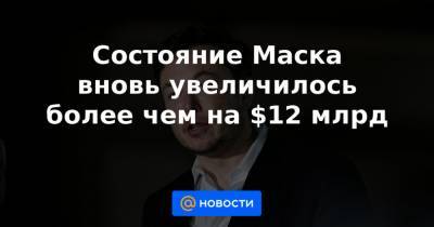 Состояние Маска вновь увеличилось более чем на $12 млрд - news.mail.ru