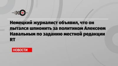 Алексей Навальный - Немецкий журналист объявил, что он пытался шпионить за политиком Алексеем Навальным по заданию местной редакции RT - echo.msk.ru - Берлин