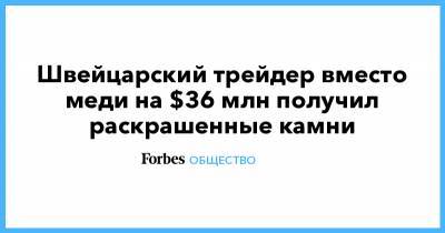 Швейцарский трейдер вместо меди на $36 млн получил раскрашенные камни - forbes.ru - Англия - Турция - Стамбул