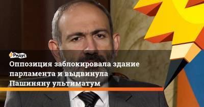 Никол Пашинян - Оппозиция заблокировала здание парламента ивыдвинула Пашиняну ультиматум - ridus.ru