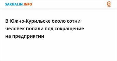 В Южно-Курильске около сотни человек попали под сокращение на предприятии - sakhalin.info - Курильск