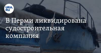 В Перми ликвидирована судостроительная компания. Она строила корабли за миллионы долларов - ura.news - Пермь