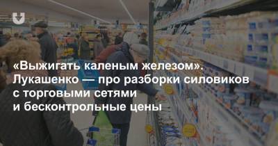 Александр Лукашенко - «Выжигать каленым железом». Лукашенко — про разборки силовиков с торговыми сетями и бесконтрольные цены - news.tut.by - Торговля