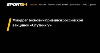 Миодраг Божович - Миодраг Божович привился российской вакциной «Спутник V» - sport24.ru - Москва - Самара - Черногория