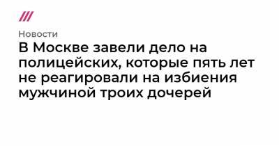 В Москве завели дело на полицейских, которые пять лет не реагировали на избиения мужчиной троих дочерей - tvrain.ru - Москва - район Ивановский