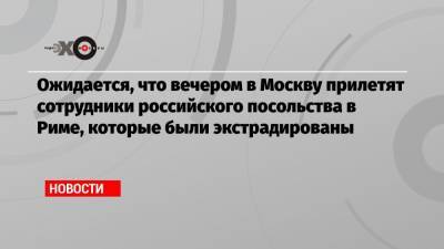 Ожидается, что вечером в Москву прилетят сотрудники российского посольства в Риме, которые были экстрадированы - echo.msk.ru - Москва - Рим