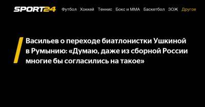 Дмитрий Васильев - Васильев о переходе биатлонистки Ушкиной в Румынию: «Думаю, даже из сборной России многие бы согласились на такое» - sport24.ru - Санкт-Петербург - Румыния