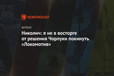 Марко Николич - Николич: я не в восторге от решения Чорлуки покинуть «Локомотив» - championat.com - Москва