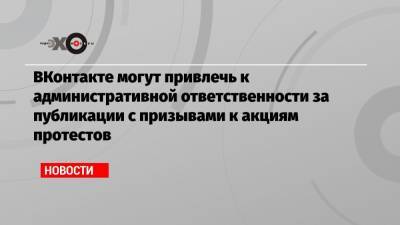ВКонтакте могут привлечь к административной ответственности за публикации с призывами к акциям протестов - echo.msk.ru