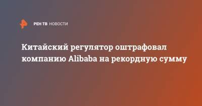 Китайский регулятор оштрафовал компанию Alibaba на рекордную сумму - ren.tv - Китай