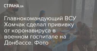 Руслан Хомчак - Главнокомандующий ВСУ Хомчак сделал прививку от коронавируса в военном госпитале на Донбассе. Фото - strana.ua - Донбасс