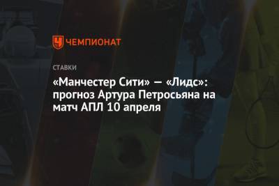 Артур Петросьян - «Манчестер Сити» — «Лидс»: прогноз Артура Петросьяна на матч АПЛ 10 апреля - championat.com