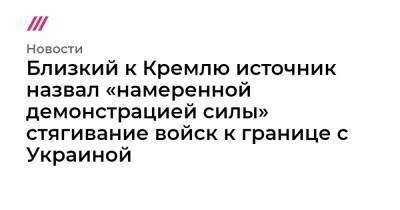 Близкий к Кремлю источник назвал «намеренной демонстрацией силы» стягивание войск к границе с Украиной - tvrain.ru - Москва - Воронежская обл. - Ростов-На-Дону