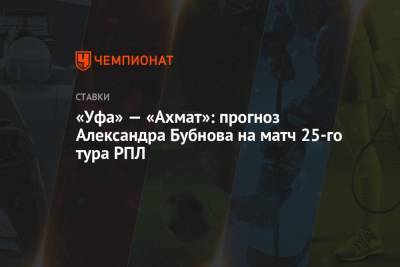 Андрей Талалаев - Александр Бубнов - «Уфа» — «Ахмат»: прогноз Александра Бубнова на матч 25-го тура РПЛ - championat.com - Уфа