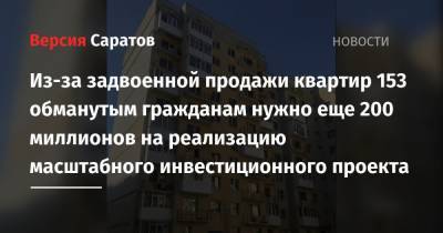 Из-за задвоенной продажи квартир 153 обманутым гражданам нужно еще 200 миллионов на реализацию масштабного инвестиционного проекта - nversia.ru - Саратов