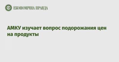 АМКУ изучает вопрос подорожания цен на продукты - epravda.com.ua