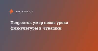 Подросток умер после урока физкультуры в Чувашии - ren.tv - респ. Чувашия - Новочебоксарск
