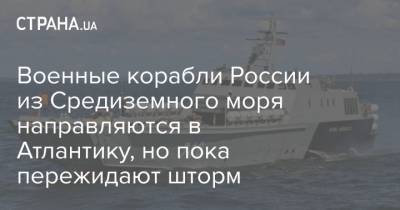 Военные корабли России из Средиземного моря направляются в Атлантику, но пока пережидают шторм - strana.ua - Одесса - Херсон - Черноморск
