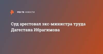 Суд арестовал экс-министра труда Дагестана Ибрагимова - ren.tv - Махачкала - респ. Дагестан